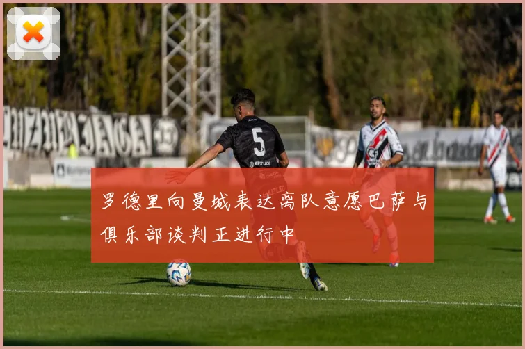 罗德里向曼城表达离队意愿巴萨与俱乐部谈判正进行中