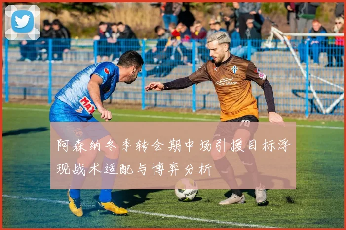 阿森纳冬季转会期中场引援目标浮现战术适配与博弈分析