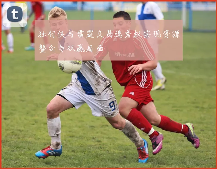 独行侠与雷霆交易选秀权实现资源整合与双赢局面