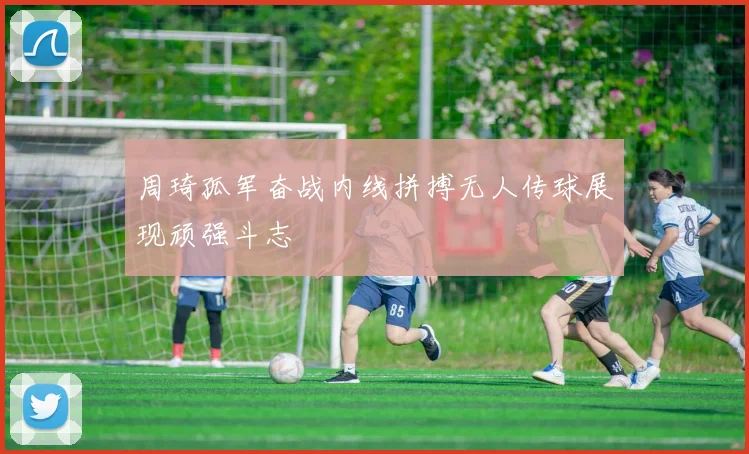 周琦孤军奋战内线拼搏无人传球展现顽强斗志