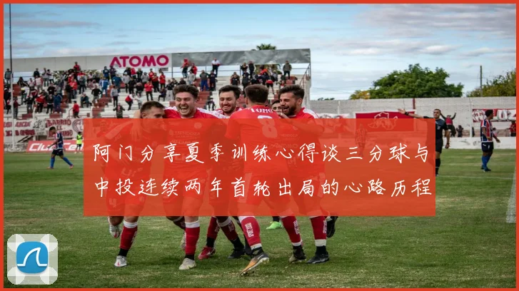 阿门分享夏季训练心得谈三分球与中投连续两年首轮出局的心路历程
