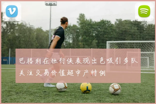 巴格利在独行侠表现出色吸引多队关注交易价值超中产特例