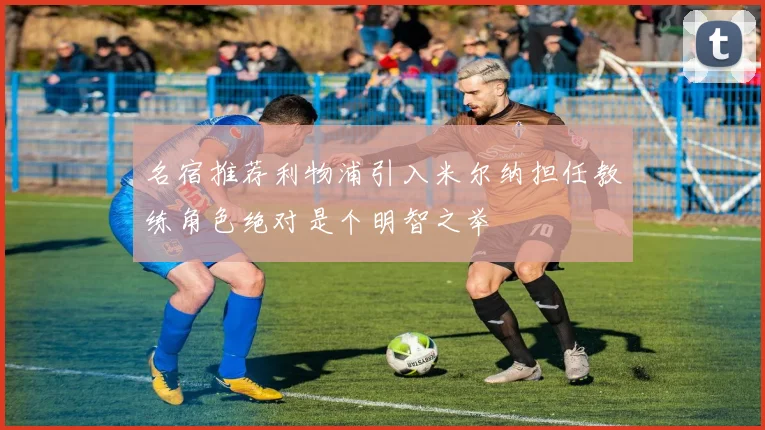 名宿推荐利物浦引入米尔纳担任教练角色绝对是个明智之举