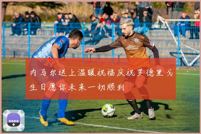 内马尔送上温暖祝福庆祝罗德里戈生日愿你未来一切顺利