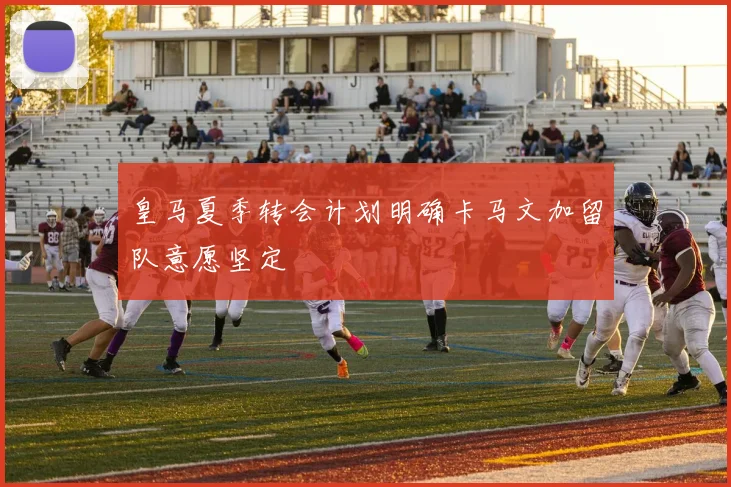 皇马夏季转会计划明确卡马文加留队意愿坚定