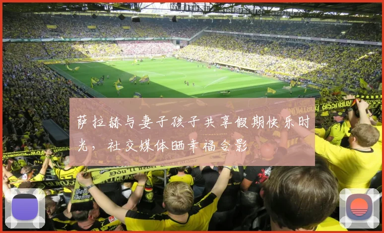 萨拉赫与妻子孩子共享假期快乐时光，社交媒体晒幸福合影