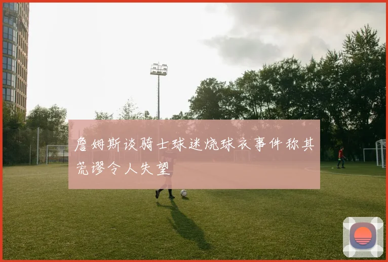 詹姆斯谈骑士球迷烧球衣事件称其荒谬令人失望