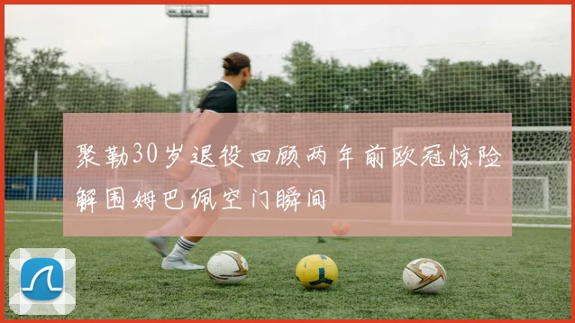 聚勒30岁退役回顾两年前欧冠惊险解围姆巴佩空门瞬间