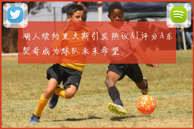 湖人续约里夫斯引发热议AI评分A东契奇成为球队未来希望