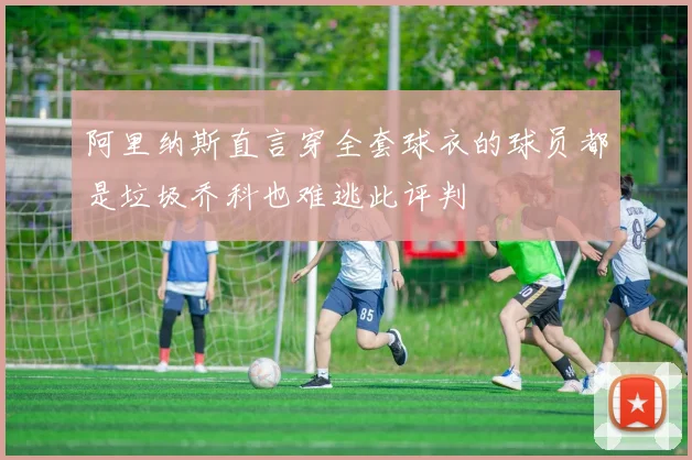 阿里纳斯直言穿全套球衣的球员都是垃圾乔科也难逃此评判