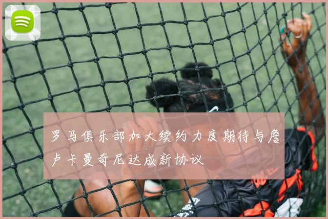 罗马俱乐部加大续约力度期待与詹卢卡曼奇尼达成新协议