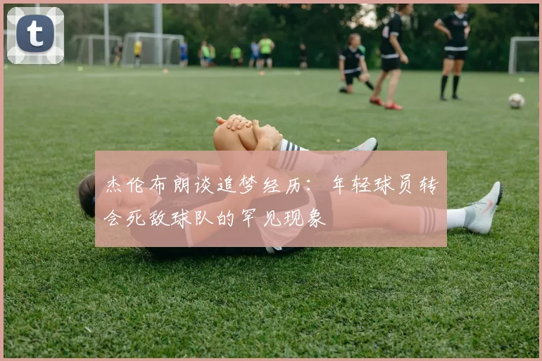 杰伦布朗谈追梦经历：年轻球员转会死敌球队的罕见现象