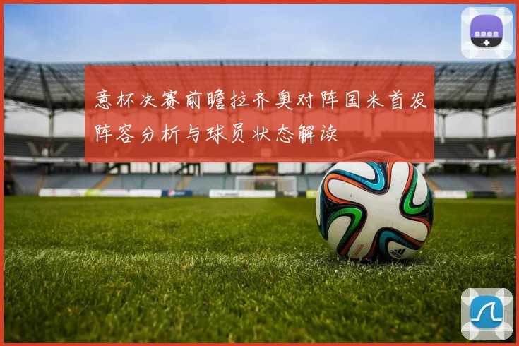 意杯决赛前瞻拉齐奥对阵国米首发阵容分析与球员状态解读