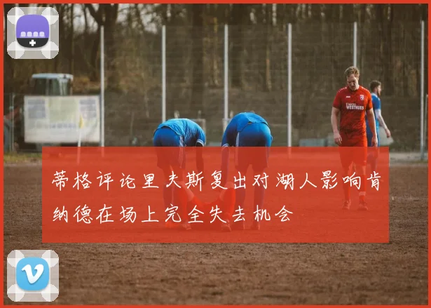 蒂格评论里夫斯复出对湖人影响肯纳德在场上完全失去机会