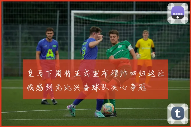 皇马下周将正式宣布穆帅回归这让我感到无比兴奋球队决心争冠