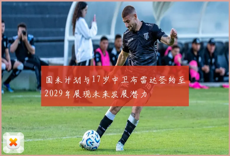 国米计划与17岁中卫布雷达签约至2029年展现未来发展潜力
