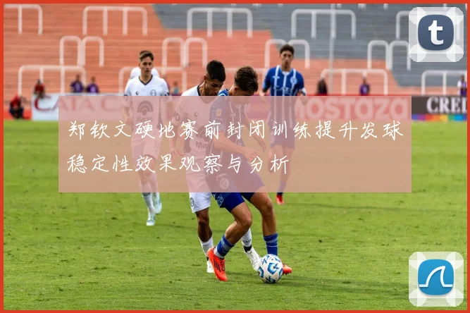 郑钦文硬地赛前封闭训练提升发球稳定性效果观察与分析