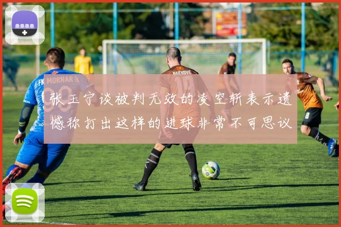 张玉宁谈被判无效的凌空斩表示遗憾称打出这样的进球非常不可思议