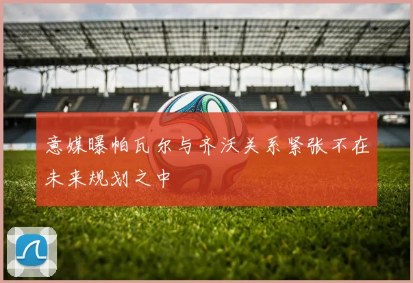 意媒曝帕瓦尔与齐沃关系紧张不在未来规划之中