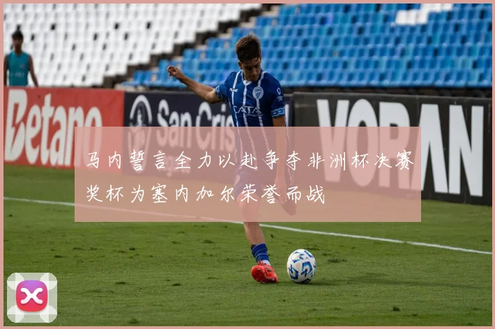 马内誓言全力以赴争夺非洲杯决赛奖杯为塞内加尔荣誉而战
