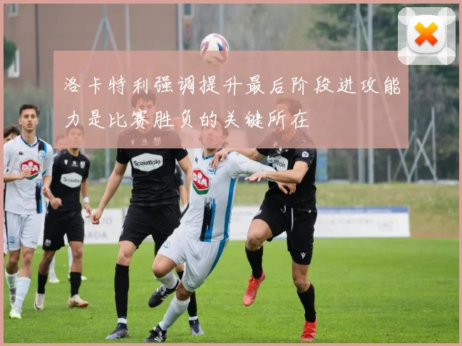 洛卡特利强调提升最后阶段进攻能力是比赛胜负的关键所在